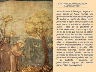 “SAN FRANCISCO PREDICANDO
       A LOS PÁJAROS”

“Acercándose a Bevagna, llegó a un
lugar donde se había reunido una
gran multitud de aves de toda especie.
Al verlas el santo de Dios, corrió
presuroso a aquel sitio y saludó a las
aves como si estuvieran dotadas de
razón. Todas se le quedaron en
actitud expectante, con los ojos fijos
en él, de modo que las que se habían
posado sobre los árboles, inclinando
sus cabecitas, lo miraban de un modo
insólito al verlo aproximarse hacia
ellas. Y, dirigiéndose a las aves, las
exhortó encarecidamente a escuchar
la palabra de Dios, y les dijo: «Mis
hermanas avecillas, mucho debéis
alabar a vuestro Creador, que os ha
revestido de plumas y os ha dado alas
para volar, os ha otorgado el aire puro
y os sustenta y gobierna, sin
preocupación alguna de vuestra
parte».” San Buenaventura
 