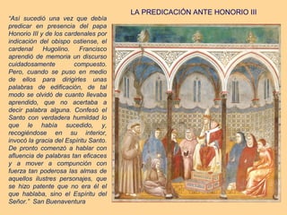 LA PREDICACIÓN ANTE HONORIO III
“Así sucedió una vez que debía
predicar en presencia del papa
Honorio III y de los cardenales por
indicación del obispo ostiense, el
cardenal     Hugolino.    Francisco
aprendió de memoria un discurso
cuidadosamente          compuesto.
Pero, cuando se puso en medio
de ellos para dirigirles unas
palabras de edificación, de tal
modo se olvidó de cuanto llevaba
aprendido, que no acertaba a
decir palabra alguna. Confesó el
Santo con verdadera humildad lo
que le había sucedido, y,
recogiéndose en su interior,
invocó la gracia del Espíritu Santo.
De pronto comenzó a hablar con
afluencia de palabras tan eficaces
y a mover a compunción con
fuerza tan poderosa las almas de
aquellos ilustres personajes, que
se hizo patente que no era él el
que hablaba, sino el Espíritu del
Señor.” San Buenaventura
 