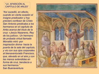 “LA APARICIÓN AL
  CAPÍTULO DE ARLES”

“Así sucedió, en efecto,
cuando en cierta ocasión el
insigne predicador y hoy
preclaro confesor de Cristo
San Antonio predicaba a los
hermanos en el capítulo de
Arlés acerca del título de la
cruz: «Jesús Nazareno, Rey
de los judíos». Un hermano
de probada virtud llamado
Monaldo miró -por
inspiración divina- hacia la
puerta de la sala del capítulo,
y vio con sus ojos corporales
al bienaventurado Francisco,
que, elevado en el aire y con
las manos extendidas en
forma de cruz, bendecía a
sus hermanos.”
San Buenaventura
 