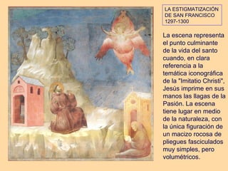 LA ESTIGMATIZACIÓN
DE SAN FRANCISCO
1297-1300

La escena representa
el punto culminante
de la vida del santo
cuando, en clara
referencia a la
temática iconográfica
de la "Imitatio Christi",
Jesús imprime en sus
manos las llagas de la
Pasión. La escena
tiene lugar en medio
de la naturaleza, con
la única figuración de
un macizo rocosa de
pliegues fasciculados
muy simples, pero
volumétricos.
 