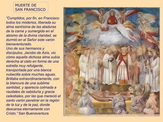 MUERTE DE
     SAN FRANCISCO

”Cumplidos, por fin, en Francisco
todos los misterios, liberada su
alma santísima de las ataduras
de la carne y sumergida en el
abismo de la divina claridad, se
durmió en el Señor este varón
bienaventurado.
Uno de sus hermanos y
discípulos, Jacobo de Asís, vio
cómo aquella dichosa alma subía
derecha al cielo en forma de una
estrella muy refulgente,
transportada por una blanca
nubecilla sobre muchas aguas.
Brillaba extraordinariamente, con
la blancura de una sublime
santidad, y aparecía colmada a
raudales de sabiduría y gracia
celestiales, por las que mereció el
santo varón penetrar en la región
de la luz y de la paz, donde
descansa eternamente con
Cristo.” San Buenaventura
 