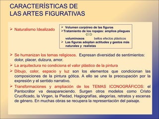 CARACTERÍSTICAS DE
LAS ARTES FIGURATIVAS

                              Volumen corpóreo de las figuras
 Naturalismo Idealizado     Tratamiento de los ropajes: amplios pliegues

                               voluminosos         bellos efectos plásticos
                              Las figuras adoptan actitudes y gestos más
                               naturales y realistas

 Se humanizan los temas religiosos. Expresan diversidad de sentimientos:
  dolor, placer, dulzura, amor.
 La arquitectura no condiciona el valor plástico de la pintura
 Dibujo, color, espacio y luz son los elementos que condicionan las
  composiciones de la pintura gótica. A ello se une la preocupación por la
  expresión y el sentido narrativo.
 Transformaciones y ampliación de los TEMAS ICONOGRÁFICOS: el
  Pantocrátor va desapareciendo. Surgen otros modelos como Cristo
  Crucificado, la Virgen, la Piedad, Hagiografías, alegorías, retratos y escenas
  de género. En muchas obras se recupera la representación del paisaje.
 