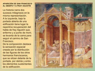 APARICIÓN DE SAN FRANCISCO
AL OBISPO Y A FRAY AGUSTÍN

La historia narra dos
sucesos milagrosos en la
misma representación.
A la izquierda, bajo la
portada abierta de una
edificación tiene lugar la
repentina recuperación del
habla de fray Agustín que,
enfermo y a punto de morir,
se levanta de la cama para
seguir el camino de San
Francisco.
De la composición destaca
la sensación espacial
creada por la distribución
de las figuras de los otros
hermanos franciscanos,
que se sitúan delante de la
portada, por detrás y entre
los elementos sustentantes
de la edificación.
 