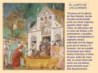 EL LLANTO DE
  LAS CLARISAS

“Al pasar por la iglesia
de San Damián, donde
moraba enclaustrada,
junto con otras vírgenes,
aquella noble virgen
Clara, se detuvieron allí
un poco de tiempo y les
presentaron a aquellas
vírgenes consagradas el
sagrado cuerpo,
adornado con las llagas,
para que lo vieran y lo
besaran. Así se cumplió
la promesa que había
hecho Francisco a Clara
de que, antes de morir
ella, lo verían tanto ella
como sus hermanas
para consuelo suyo.”
San Buenaventura
 