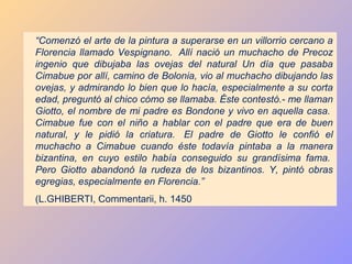 “Comenzó el arte de la pintura a superarse en un villorrio cercano a
Florencia llamado Vespignano. Allí nació un muchacho de Precoz
ingenio que dibujaba las ovejas del natural Un día que pasaba
Cimabue por allí, camino de Bolonia, vio al muchacho dibujando las
ovejas, y admirando lo bien que lo hacía, especialmente a su corta
edad, preguntó al chico cómo se llamaba. Éste contestó.- me llaman
Giotto, el nombre de mi padre es Bondone y vivo en aquella casa.
Cimabue fue con el niño a hablar con el padre que era de buen
natural, y le pidió la criatura. El padre de Giotto le confió el
muchacho a Cimabue cuando éste todavía pintaba a la manera
bizantina, en cuyo estilo había conseguido su grandísima fama.
Pero Giotto abandonó la rudeza de los bizantinos. Y, pintó obras
egregias, especialmente en Florencia.”
(L.GHIBERTI, Commentarii, h. 1450
 