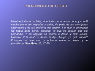 PRENDIMIENTO DE CRISTO



Mientras todavía hablaba, vino Judas, uno de los doce, y con él
mucha gente con espadas y palos, de parte de los principales
sacerdotes y de los ancianos del pueblo. Y el que le entregaba
les había dado señal, diciendo: Al que yo besare, ése es;
prendedle. Y en seguida se acercó a Jesús y dijo: ¡Salve,
Maestro! Y le besó. Y Jesús le dijo: Amigo, ¿a qué vienes?
Entonces se acercaron y echaron mano a Jesús, y le
prendieron. San Mateo26, 47-50
 