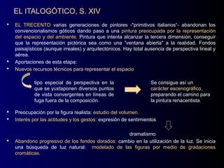 EL ITALOGÓTICO, S. XIV
   EL TRECENTO varias generaciones de pintores -"primitivos italianos“- abandonan los
    convencionalismos góticos dando paso a una pintura preocupada por la representación
    del espacio y del ambiente. Pintura que intenta alcanzar la tercera dimensión, conseguir
    que la representación pictórica sea como una "ventana abierta" a la realidad. Fondos
    paisajísticos (aunque irreales) y arquitectónicos. Hay total ausencia de perspectiva lineal y
    aérea.
   Aportaciones de esta etapa:
   Nuevos recursos técnicos para representar el espacio

            tipo especial de perspectiva en la                    Se consigue así un
            que se yuxtaponen diversos puntos                     carácter escenográfico,
            de vista convergentes en líneas de                    preparando el camino para
            fuga fuera de la composición.                         la pintura renacentista.

   Preocupación por la figura realista: estudio del volumen.
                                                     volumen
   Interés por las actitudes y los gestos: expresión de sentimientos

                                                   dramatismo
   Abandono progresivo de los fondos dorados: cambio en la utilización de la luz. Se inicia
    una búsqueda de luz natural: modelado de las figuras por medio de gradaciones
    cromáticas.
 