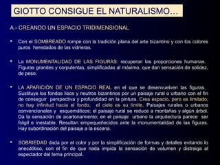 GIOTTO CONSIGUE EL NATURALISMO…
A.- CREANDO UN ESPACIO TRIDIMENSIONAL

   Con el SOMBREADO rompe con la tradición plana del arte bizantino y con los colores
    puros heredados de las vidrieras.

   La MONUMENTALIDAD DE LAS FIGURAS: recuperan las proporciones humanas.
    Figuras grandes y corpulentas, simplificadas al máximo, que dan sensación de solidez,
    de peso.

   LA APARICIÓN DE UN ESPACIO REAL en el que se desenvuelven las figuras.
    Sustituye los fondos lisos y neutros bizantinos por un paisaje rural o urbano con el fin
    de conseguir perspectiva y profundidad en la pintura. Crea espacio, pero es limitado,
    no hay infinitud hacia el fondo, el cielo es su límite. Paisajes rurales o urbanos
    convencionales y esquemáticos: el paisaje rural se reduce a montañas y algún árbol.
    Da la sensación de acartonamiento; en el paisaje urbano la arquitectura parece ser
    frágil e inestable. Resultan empequeñecidos ante la monumentalidad de las figuras.
    Hay subordinación del paisaje a la escena.

   SOBRIEDAD dada por el color y por la simplificación de formas y detalles evitando lo
    anecdótico, con el fin de que nada impida la sensación de volumen y distraiga al
    espectador del tema principal.
 