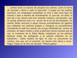 “…cambió tanto la manera de preparar los colores, como la forma
de concebir y llevar a cabo la ejecución. A juzgar por los análisis
químicos, los neogriegos empleaban la cera o bien para ligar los
colores o bien a manera de revestimiento, lo cual fue, sin duda, lo
que dio a los colores ese tono amarillo verdoso, oscurecedor, que
no puede atribuirse solo a la acción de la luz de las lámparas. En
cambó Giotto renunció a aquel viscoso procedimiento de ligadura
que utilizaban los pintores griegos e inauguró un procedimiento
consistente en batir los colores con el jugo clasificado de yemas de
arbustos, de higos verdes y otras sustancias menos oleosas que tal
vez, al comienzo de la Edad Media, emplearon ya los pintores
italianos antes de entregarse a la estricta imitación de los
bizantinos… Estos medios de ligar no solo no oscurecían los
colores, sino que, por el contrario, los hacían más claros y vivos.”
Hegel. Citado en la obra de Herubel: “Pibtura gótica”
 