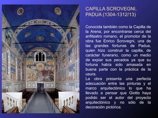 CAPILLA SCROVEGNI,
PADUA (1304-1312/13)

Conocida también como la Capilla de
la Arena, por encontrarse cerca del
anfiteatro romano, el promotor de la
obra fue Enrico Scrovegni, una de
las grandes fortunas de Padua,
quien hizo construir la capilla, de
carácter funerario, como un medio
de expiar sus pecados ya que su
fortuna había sido amasada en
buena parte con la práctica de la
usura.
La obra presenta una perfecta
adecuación entre las pinturas y el
marco arquitectónico lo que ha
llevado a pensar que Giotto haya
podido ser el autor del proyecto
arquitectónico y no sólo de la
decoración pictórica.
 