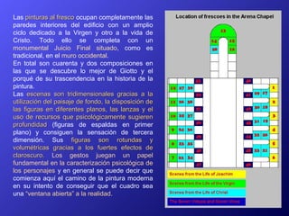 Las pinturas al fresco ocupan completamente las
paredes interiores del edificio con un amplio
ciclo dedicado a la Virgen y otro a la vida de
Cristo. Todo ello se completa con un
monumental Juicio Final situado, como es
tradicional, en el muro occidental.
En total son cuarenta y dos composiciones en
las que se descubre lo mejor de Giotto y el
porqué de su trascendencia en la historia de la
pintura.
Las escenas son tridimensionales gracias a la
utilización del paisaje de fondo, la disposición de
las figuras en diferentes planos, las lanzas y el
uso de recursos que psicológicamente sugieren
profundidad (figuras de espaldas en primer
plano) y consiguen la sensación de tercera
dimensión. Sus figuras son rotundas y
volumétricas gracias a los fuertes efectos de
claroscuro. Los gestos juegan un papel
fundamental en la caracterización psicológica de
los personajes y en general se puede decir que
comienza aquí el camino de la pintura moderna
en su intento de conseguir que el cuadro sea
una “ventana abierta” a la realidad.
 