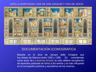 CAPILLA SCROVEGNI: VIDA DE SAN JOAQUÍN Y VIDA DE JESÚS




         DOCUMENTACIÓN ICONOGRAFICA
     Basada en la obra de Jacopo della Voragine que
     fue obispo de Génova entre 1292 y 1298. Es considerado
     como autor de La leyenda dorada, la más célebre recopilación
                                  dorada
     de leyendas piadosas en torno a los santos y la más influyente
     en la iconografía pictórica y escultórica de los mismos.
 