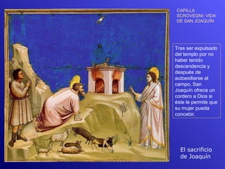 CAPILLA
SCROVEGNI: VIDA
DE SAN JOAQUÍN




Tras ser expulsado
del templo por no
haber tenido
descendencia y
después de
autoexiliarse al
campo, San
Joaquín ofrece un
cordero a Dios si
éste le permite que
su mujer pueda
concebir.




  El sacrificio
  de Joaquín
 