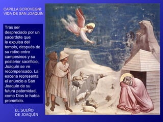 CAPILLA SCROVEGNI:
VIDA DE SAN JOAQUÍN


Tras ser
despreciado por un
sacerdote que
le expulsa del
templo, después de
su retiro entre
campesinos y su
posterior sacrificio,
Joaquín se ve
recompensado. La
escena representa
el anuncio a San
Joaquín de su
futura paternidad,
como Dios le había
prometido.

      EL SUEÑO
      DE JOAQUÍN
 