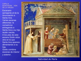 CAPILLA
SCROVEGNI: VIDA
DE LA VIRGEN
Escenario
semejante al de la
Anunciación a
Santa Ana.
Varias escenas
diferentes: la
comadrona
entregando a
Santa Ana a su hija
recién nacida.
A los pies de esta
escena Giotto sitúa
otra en la que
Santa Ana aparece
alimentando a su
hija.
Giotto combina
escenas de interior
y exterior.

                      Natividad de María
 