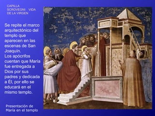 CAPILLA
 SCROVEGNI: VIDA
 DE LA VIRGEN



Se repite el marco
arquitectónico del
templo que
aparecen en las
escenas de San
Joaquín.
Los apócrifos
cuentan que María
fue entregada a
Dios por sus
padres y dedicada
a Él, por ello se
educará en el
mismo templo.


Presentación de
María en el templo
 