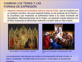 CAMBIAN LOS TEMAS Y LAS
FORMAS DE EXPRESIÓN
 Adquiere importancia la temática sobre la vida de Cristo que se mostrará con
  un carácter narrativo. Se pone especial énfasis en las escenas de la Pasión y
  la Crucifixión que mostrarán el sufrimiento frente a la visión triunfante del
  Apocalipsis. Representaciones de la Virgen, en especial cuando aparece con
  el Niño mostrando la afectividad maternal o el dolor ante su Hijo muerto.




      Simone Martini: “La Anunciación”, siglo XIV   Roger van der Weyden: “Descendimiento”, siglo
                                                    XV

  Los sentimientos más diversos van unidos a la humanización del arte: el dolor, el
  placer, el bienestar. El artista trata de emocionar. El arte gótico es fuertemente
  expresivo.
 