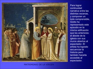 Para lograr
                          continuidad
                          narrativa entre las
                          distintas escenas,
                          y componer un
                          todo comprensible,
                          Giotto ha
                          representado este
                          episodio en la
                          misma edificación
                          que los anteriores:
                          el ábside de la
                          iglesia con sus
                          muros abiertos al
                          espectador. El
                          artista ha logrado
                          secuenciar la
                          historia pero
                          también hacerla
                          accesible al
                          espectador.
MATRIMONIO DE LA VIRGEN
 