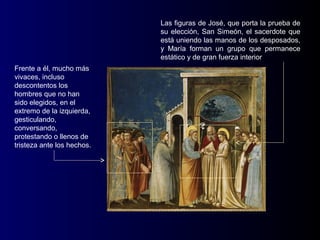 Las figuras de José, que porta la prueba de
                            su elección, San Simeón, el sacerdote que
                            está uniendo las manos de los desposados,
                            y María forman un grupo que permanece
                            estático y de gran fuerza interior
Frente a él, mucho más
vivaces, incluso
descontentos los
hombres que no han
sido elegidos, en el
extremo de la izquierda,
gesticulando,
conversando,
protestando o llenos de
tristeza ante los hechos.
 