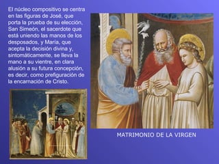 El núcleo compositivo se centra
en las figuras de José, que
porta la prueba de su elección,
San Simeón, el sacerdote que
está uniendo las manos de los
desposados, y María, que
acepta la decisión divina y,
sintomáticamente, se lleva la
mano a su vientre, en clara
alusión a su futura concepción,
es decir, como prefiguración de
la encarnación de Cristo.




                                  MATRIMONIO DE LA VIRGEN
 