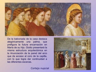 De la balconada de la casa destaca
alegóricamente una palma, que
prefigura la futura encarnación en
María de su hijo. Giotto presentará la
misma estructura arquitectónica en
la Anunciación de la pared del arco
que da acceso al coro de la capilla,
con lo que logra dar continuidad a
las diferentes escenas.

                      Cortejo nupcial
 