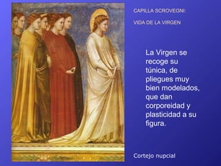 CAPILLA SCROVEGNI:

VIDA DE LA VIRGEN




    La Virgen se
    recoge su
    túnica, de
    pliegues muy
    bien modelados,
    que dan
    corporeidad y
    plasticidad a su
    figura.



Cortejo nupcial
 