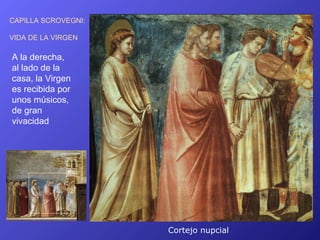 CAPILLA SCROVEGNI:

VIDA DE LA VIRGEN

A la derecha,
al lado de la
casa, la Virgen
es recibida por
unos músicos,
de gran
vivacidad




                     Cortejo nupcial
 