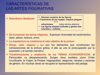 CARACTERÍSTICAS DE
LAS ARTES FIGURATIVAS

                              Volumen corpóreo de las figuras
 Naturalismo Idealizado     Tratamiento de los ropajes: amplios pliegues

                               voluminosos         bellos efectos plásticos
                              Las figuras adoptan actitudes y gestos más
                               naturales y realistas

 Se humanizan los temas religiosos. Expresan diversidad de sentimientos:
  dolor, placer, dulzura, amor.
 La arquitectura no condiciona el valor plástico de la pintura
 Dibujo, color, espacio y luz son los elementos que condicionan las
  composiciones de la pintura gótica. A ello se une la preocupación por la
  expresión y el sentido narrativo.
 Transformaciones y ampliación de los TEMAS ICONOGRÁFICOS: el
  Pantocrátor va desapareciendo. Surgen otros modelos como Cristo
  Crucificado, la Virgen, la Piedad, Hagiografías, alegorías, retratos y escenas
  de género. En muchas obras se recupera la representación del paisaje.
 
