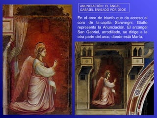 ANUNCIACIÓN: EL ÁNGEL
 GABRIEL ENVIADO POR DIOS

En el arco de triunfo que da acceso al
coro de la capilla Scrovegni, Giotto
representa la Anunciación. El arcángel
San Gabriel, arrodillado, se dirige a la
otra parte del arco, donde está María.
 