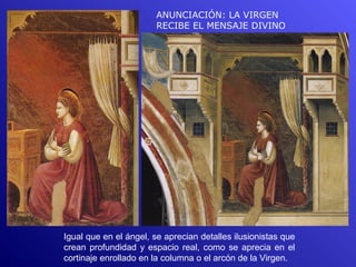 ANUNCIACIÓN: LA VIRGEN
                        RECIBE EL MENSAJE DIVINO




Igual que en el ángel, se aprecian detalles ilusionistas que
crean profundidad y espacio real, como se aprecia en el
cortinaje enrollado en la columna o el arcón de la Virgen.
 