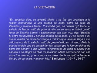 LA VISITACIÓN



“En aquellos días, se levantó María y se fue con prontitud a la
región montañosa, a una ciudad de Judá; entró en casa de
Zacarías y saludó a Isabel. Y sucedió que, en cuanto oyó Isabel el
saludo de María, saltó de gozo el niño en su seno, e Isabel quedó
llena de Espíritu Santo; y exclamando con gran voz, dijo: "Bendita
tú entre las mujeres y bendito el fruto de tu seno; y ¿de dónde a mí
que la madre de mi Señor venga a mí? Porque, apenas llegó a mis
oídos la voz de tu saludo, saltó de gozo el niño en mi seno. ¡Feliz la
que ha creído que se cumplirían las cosas que le fueron dichas de
parte del Señor!" Y dijo María: "Engrandece mi alma al Señor y mi
espíritu = se alegra en Dios mi salvador. María permaneció con ella
unos tres meses, y se volvió a su casa. Se le cumplió a Isabel el
tiempo de dar a luz, y tuvo un hijo.” San Lucas 1,39-47 y 56-57
 