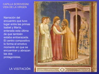 CAPILLA SCROVEGNI:
VIDA DE LA VIRGEN



Narración del
encuentro que tuvo
lugar entre las primas
Isabel y María,
enterada esta última
de que también
estaba embarazada.
El centro compositivo
lo forma el emotivo
momento en que se
encuentran y abrazan
las dos
protagonistas.



    LA VISITACIÓN
 
