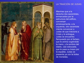 LA TRAICIÓN DE JUDAS


Mientras que a la
derecha dos sacerdotes,
enmarcados por la
estructura del edificio,
conversan
amistosamente, a la
izquierda, otro sacerdote
intenta convencer a
Judas de que traicione a
Cristo y lo entregue.
Judas se encuentra
flanqueado por el fariseo,
que le anima cogiéndole
la mano, y la sombra del
diablo, casi esbozada,
que le pasa su brazo por
la espalda. Judas se
presenta ya con la bolsa
de monedas.
 