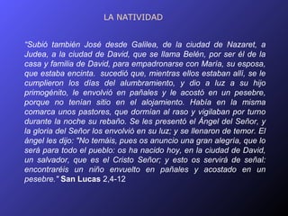 LA NATIVIDAD


“Subió también José desde Galilea, de la ciudad de Nazaret, a
Judea, a la ciudad de David, que se llama Belén, por ser él de la
casa y familia de David, para empadronarse con María, su esposa,
que estaba encinta. sucedió que, mientras ellos estaban allí, se le
cumplieron los días del alumbramiento, y dio a luz a su hijo
primogénito, le envolvió en pañales y le acostó en un pesebre,
porque no tenían sitio en el alojamiento. Había en la misma
comarca unos pastores, que dormían al raso y vigilaban por turno
durante la noche su rebaño. Se les presentó el Ángel del Señor, y
la gloria del Señor los envolvió en su luz; y se llenaron de temor. El
ángel les dijo: "No temáis, pues os anuncio una gran alegría, que lo
será para todo el pueblo: os ha nacido hoy, en la ciudad de David,
un salvador, que es el Cristo Señor; y esto os servirá de señal:
encontraréis un niño envuelto en pañales y acostado en un
pesebre." San Lucas 2,4-12
 
