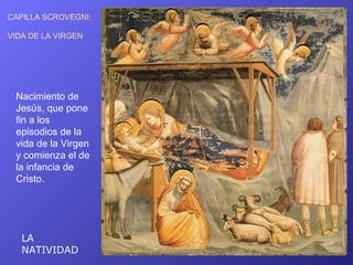 CAPILLA SCROVEGNI:

VIDA DE LA VIRGEN




 Nacimiento de
 Jesús, que pone
 fin a los
 episodios de la
 vida de la Virgen
 y comienza el de
 la infancia de
 Cristo.




   LA
   NATIVIDAD
 