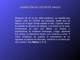 ADORACIÓN DE LOS REYES MAGOS



Después de oír al rey, ellos partieron. La estrella que
habían visto en Oriente los precedía, hasta que se
detuvo en el lugar donde estaba el niño. Cuando vieron
la estrella se llenaron de alegría, y al entrar en la casa,
encontraron al niño con María, su madre, y
postrándose, le rindieron homenaje. Luego, abriendo
sus cofres, le ofrecieron dones: oro, incienso y mirra. Y
como recibieron en sueños la advertencia de no
regresar al palacio de Herodes, volvieron a su tierra por
otro camino. San Mateo 2, 9-12
 