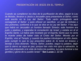 PRESENTACIÓN DE JESÚS EN EL TEMPLO


Cuando se cumplieron los días de la purificación de ellos, según la Ley
de Moisés, llevaron a Jesús a Jerusalén para presentarle al Señor, como
está escrito en la Ley del Señor: Todo varón primogénito será
consagrado al Señor y para ofrecer en sacrificio un par de tórtolas o
dos pichones, conforme a lo que se dice en la Ley del Señor. Y he aquí
que había en Jerusalén un hombre llamado Simeón; este hombre era
justo y piadoso, y esperaba la consolación de Israel; y estaba en él el
Espíritu Santo. Le había sido revelado por el Espíritu Santo que no vería
la muerte antes de haber visto al Cristo del Señor. Movido por el
Espíritu, vino al Templo; y cuando los padres introdujeron al niño Jesús,
para cumplir lo que la Ley prescribía sobre él, le tomó en brazos y
bendijo a Dios diciendo: "Ahora, Señor, puedes, según tu palabra, dejar
que tu siervo se vaya en paz; porque han visto mis ojos tu salvación, la
que has preparado a la vista de todos los pueblos, luz para iluminar a los
gentiles y gloria de tu pueblo Israel." San Lucas 2, 22-39
 