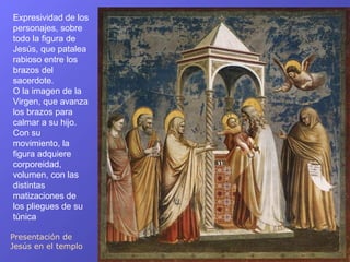 Expresividad de los
personajes, sobre
todo la figura de
Jesús, que patalea
rabioso entre los
brazos del
sacerdote.
O la imagen de la
Virgen, que avanza
los brazos para
calmar a su hijo.
Con su
movimiento, la
figura adquiere
corporeidad,
volumen, con las
distintas
matizaciones de
los pliegues de su
túnica

Presentación de
Jesús en el templo
 