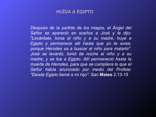 HUÍDA A EGIPTO


Después de la partida de los magos, el Ángel del
Señor se apareció en sueños a José y le dijo:
"Levántate, toma al niño y a su madre, huye a
Egipto y permanece allí hasta que yo te avise,
porque Herodes va a buscar al niño para matarlo".
José se levantó, tomó de noche al niño y a su
madre, y se fue a Egipto. Allí permaneció hasta la
muerte de Herodes, para que se cumpliera lo que el
Señor había anunciado por medio del Profeta:
"Desde Egipto llamé a mi hijo". San Mateo 2,13-15
 