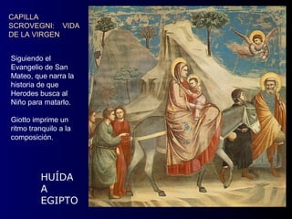 CAPILLA
SCROVEGNI: VIDA
DE LA VIRGEN


Siguiendo el
Evangelio de San
Mateo, que narra la
historia de que
Herodes busca al
Niño para matarlo.

Giotto imprime un
ritmo tranquilo a la
composición.




         HUÍDA
         A
         EGIPTO
 