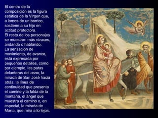 El centro de la
composición es la figura
estática de la Virgen que,
a lomos de un borrico,
sostiene a su hijo en
actitud protectora.
El resto de los personajes
se muestran más vivaces,
andando o hablando.
La sensación de
movimiento, de avance,
está expresada por
pequeños detalles, como
por ejemplo, las patas
delanteras del asno, la
mirada de San José hacia
atrás, la línea de
continuidad que presenta
el camino y la falda de la
montaña, el ángel que
muestra el camino o, en
especial, la mirada de
María, que mira a lo lejos.
 