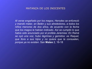 MATANZA DE LOS INOCENTES



Al verse engañado por los magos, Herodes se enfureció
y mandó matar, en Belén y sus alrededores, a todos los
niños menores de dos años, de acuerdo con la fecha
que los magos le habían indicado. Así se cumplió lo que
había sido anunciado por el profeta Jeremías: En Ramá
se oyó una voz, hubo lágrimas y gemidos: es Raquel,
que llora a sus hijos y no quiere que la consuelen,
porque ya no existen. San Mateo 2, 16-18
 