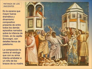 MATANZA DE LOS
INOCENTES

Es la escena que
mayor fuerza
dramática y
dinamismo
compositivo
presenta de entre
todos los demás
episodios narrados
sobre la infancia de
Cristo, en la capilla
Scrovegni, con
detalles llenos de
patetismo.

La composición la
centra el verdugo
que con su arma
intenta arrebatar a
un niño de los
brazos de su madre.
 