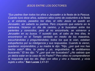 JESÚS ENTRE LOS DOCTORES


“Sus padres iban todos los años a Jerusalén a la fiesta de la Pascua.
Cuando tuvo doce años, subieron ellos como de costumbre a la fiesta
y, al volverse, pasados los días, el niño Jesús se quedó en
Jerusalén, sin saberlo su padres. Pero creyendo que estaría en la
caravana, hicieron un día de camino, y le buscaban entre los
parientes y conocidos; pero al no encontrarle, se volvieron a
Jerusalén en su busca. Y sucedió que, al cabo de tres días, le
encontraron en el Templo sentado en medio de los maestros,
escuchándoles y preguntándoles; todos los que le oían, estaban
estupefactos por su inteligencia y sus respuestas. Cuando le vieron,
quedaron sorprendidos, y su madre le dijo: "Hijo, ¿por qué nos has
hecho esto? Mira, tu padre y yo, angustiados, te andábamos
buscando." El les dijo: "Y ¿por qué me buscabais? ¿No sabíais que
yo debía estar en la casa de mi Padre?" Pero ellos no comprendieron
la respuesta que les dio. Bajó con ellos y vino a Nazaret, y vivía
sujeto a ellos.” San Lucas 2,41-51
 