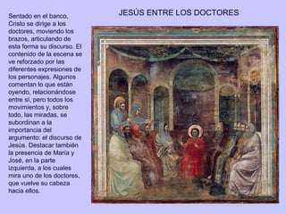 Sentado en el banco,         JESÚS ENTRE LOS DOCTORES
Cristo se dirige a los
doctores, moviendo los
brazos, articulando de
esta forma su discurso. El
contenido de la escena se
ve reforzado por las
diferentes expresiones de
los personajes. Algunos
comentan lo que están
oyendo, relacionándose
entre sí, pero todos los
movimientos y, sobre
todo, las miradas, se
subordinan a la
importancia del
argumento: el discurso de
Jesús. Destacar también
la presencia de María y
José, en la parte
izquierda, a los cuales
mira uno de los doctores,
que vuelve su cabeza
hacia ellos.
 