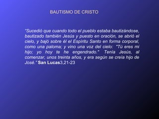 BAUTISMO DE CRISTO



“Sucedió que cuando todo el pueblo estaba bautizándose,
bautizado también Jesús y puesto en oración, se abrió el
cielo, y bajó sobre él el Espíritu Santo en forma corporal,
como una paloma; y vino una voz del cielo: "Tú eres mi
hijo; yo hoy te he engendrado." Tenía Jesús, al
comenzar, unos treinta años, y era según se creía hijo de
José.” San Lucas3,21-23
 