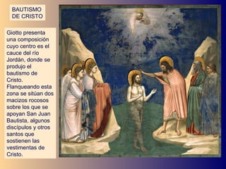 BAUTISMO
  DE CRISTO

Giotto presenta
una composición
cuyo centro es el
cauce del río
Jordán, donde se
produjo el
bautismo de
Cristo.
Flanqueando esta
zona se sitúan dos
macizos rocosos
sobre los que se
apoyan San Juan
Bautista, algunos
discípulos y otros
santos que
sostienen las
vestimentas de
Cristo.
 