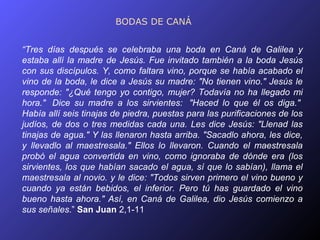 BODAS DE CANÁ


“Tres días después se celebraba una boda en Caná de Galilea y
estaba allí la madre de Jesús. Fue invitado también a la boda Jesús
con sus discípulos. Y, como faltara vino, porque se había acabado el
vino de la boda, le dice a Jesús su madre: "No tienen vino." Jesús le
responde: "¿Qué tengo yo contigo, mujer? Todavía no ha llegado mi
hora." Dice su madre a los sirvientes: "Haced lo que él os diga."
Había allí seis tinajas de piedra, puestas para las purificaciones de los
judíos, de dos o tres medidas cada una. Les dice Jesús: "Llenad las
tinajas de agua." Y las llenaron hasta arriba. "Sacadlo ahora, les dice,
y llevadlo al maestresala." Ellos lo llevaron. Cuando el maestresala
probó el agua convertida en vino, como ignoraba de dónde era (los
sirvientes, los que habían sacado el agua, sí que lo sabían), llama el
maestresala al novio. y le dice: "Todos sirven primero el vino bueno y
cuando ya están bebidos, el inferior. Pero tú has guardado el vino
bueno hasta ahora." Así, en Caná de Galilea, dio Jesús comienzo a
sus señales.” San Juan 2,1-11
 