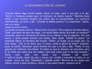 LA RESURRECCIÓN DE LÁZARO


“Cuando María llegó donde estaba Jesús, al verle, cayó a sus pies y le dijo:
"Señor, si hubieras estado aquí, mi hermano no habría muerto." Viéndola llorar
Jesús y que también lloraban los judíos que la acompañaban, se conmovió
interiormente, se turbó y dijo: "¿Dónde lo habéis puesto?" Le responden: "Señor,
ven y lo verás.“
Jesús se echó a llorar.
Los judíos entonces decían: "Mirad cómo le quería." Pero algunos de ellos dijeron:
"Este, que abrió los ojos del ciego, ¿no podía haber hecho que éste no muriera?"
Entonces Jesús se conmovió de nuevo en su interior y fue al sepulcro. Era una
cueva, y tenía puesta encima una piedra. Dice Jesús: "Quitad la piedra." Le
responde Marta, la hermana del muerto: "Señor, ya huele; es el cuarto día." Le
dice Jesús: "¿No te he dicho que, si crees, verás la gloria de Dios?" Quitaron,
pues, la piedra. Entonces Jesús levantó los ojos a lo alto y dijo: "Padre, te doy
gracias por haberme escuchado. Ya sabía yo que tú siempre me escuchas; pero
lo he dicho por estos que me rodean, para que crean que tú me has enviado."
Dicho      esto,    gritó    con     fuerte    voz:    "¡Lázaro,    sal    fuera!"
Y salió el muerto, atado de pies y manos con vendas y envuelto el rostro en un
sudario. Jesús les dice: "Desatadlo y dejadle andar." Muchos de los judíos que
habían venido a casa de María, viendo lo que había hecho, creyeron en él.”
 