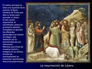 El motivo principal se
sitúa a la izquierda de la
escena, la figura
hierática de Cristo que
alza su brazo para
resucitar a Lázaro.
El otro centro
argumental, el
momificado Lázaro en
el extremo derecho.
Completan el episodio
los diferentes
personajes que asisten
al milagro, que
destacan por la
expresividad de sus
reacciones.
Mientras que Cristo se
muestra inmóvil y
enérgico en su actitud,
el resto de
acompañantes se
presentan asombrados
ante el acontecimiento.

                             La resurrección de Lázaro
 